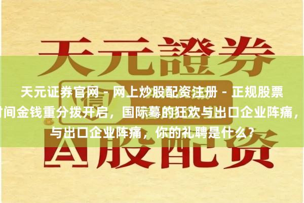 天元证券官网 - 网上炒股配资注册 - 正规股票杠杆怎么开户 6时间金钱重分拨开启，国际蓦的狂欢与出口企业阵痛，你的礼聘是什么？