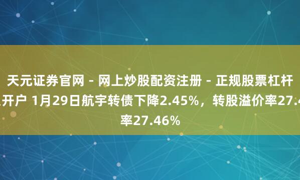 天元证券官网 - 网上炒股配资注册 - 正规股票杠杆怎么开户 1月29日航宇转债下降2.45%，转股溢价率27.46%