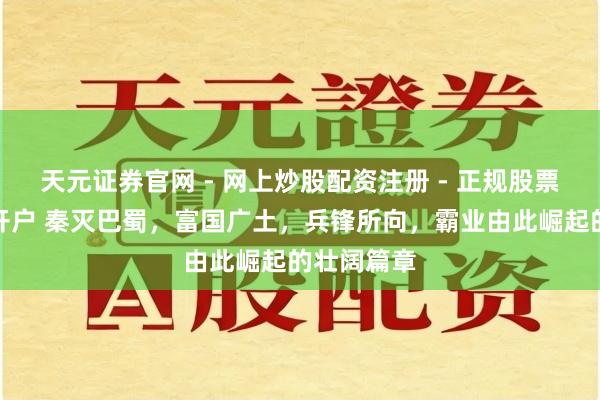 天元证券官网 - 网上炒股配资注册 - 正规股票杠杆怎么开户 秦灭巴蜀，富国广土，兵锋所向，霸业由此崛起的壮阔篇章