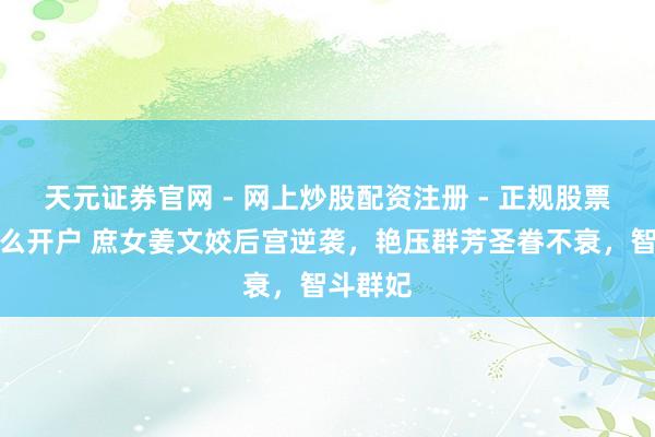 天元证券官网 - 网上炒股配资注册 - 正规股票杠杆怎么开户 庶女姜文姣后宫逆袭，艳压群芳圣眷不衰，智斗群妃