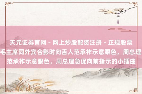 天元证券官网 - 网上炒股配资注册 - 正规股票杠杆怎么开户 1969年毛主席同外宾合影时向舌人范承祚示意眼色，周总理急促向前指示的小插曲