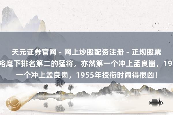 天元证券官网 - 网上炒股配资注册 - 正规股票杠杆怎么开户 他是粟裕麾下排名第二的猛将，亦然第一个冲上孟良崮，1955年授衔时闹得很凶！