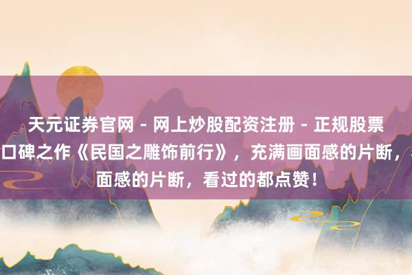 天元证券官网 - 网上炒股配资注册 - 正规股票杠杆怎么开户 口碑之作《民国之雕饰前行》，充满画面感的片断，看过的都点赞！