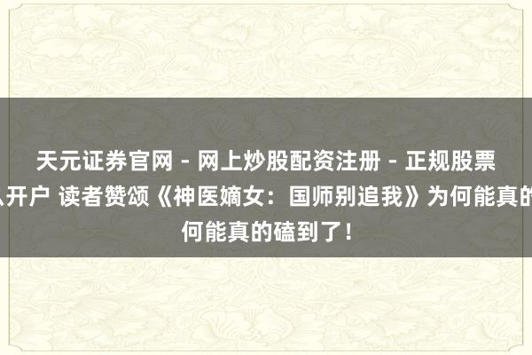 天元证券官网 - 网上炒股配资注册 - 正规股票杠杆怎么开户 读者赞颂《神医嫡女：国师别追我》为何能真的磕到了！