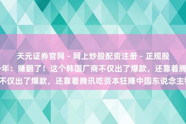 天元证券官网 - 网上炒股配资注册 - 正规股票杠杆怎么开户 游戏这一年：赚翻了！这个韩国厂商不仅出了爆款，还靠着腾讯吃资本狂赚中国东说念主钱！
