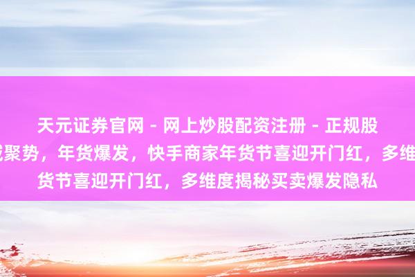 天元证券官网 - 网上炒股配资注册 - 正规股票杠杆怎么开户 全域聚势，年货爆发，快手商家年货节喜迎开门红，多维度揭秘买卖爆发隐私
