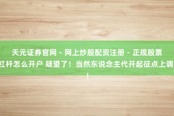天元证券官网 - 网上炒股配资注册 - 正规股票杠杆怎么开户 疑望了！当然东说念主代开起征点上调！