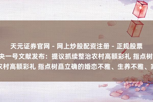 天元证券官网 - 网上炒股配资注册 - 正规股票杠杆怎么开户 2026年中央一号文献发布：提议抓续整治农村高额彩礼 指点树矗立确的婚恋不雅、生养不雅、家庭不雅