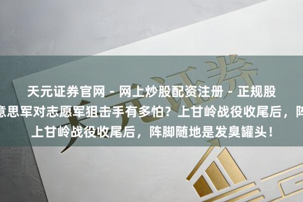 天元证券官网 - 网上炒股配资注册 - 正规股票杠杆怎么开户 好意思军对志愿军狙击手有多怕？上甘岭战役收尾后，阵脚随地是发臭罐头！