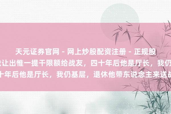 天元证券官网 - 网上炒股配资注册 - 正规股票杠杆怎么开户 投军时我让出惟一提干限额给战友，四十年后他是厅长，我仍基层，退休他带东说念主来送战功章