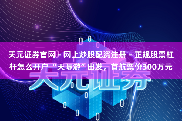天元证券官网 - 网上炒股配资注册 - 正规股票杠杆怎么开户 “天际游”出发，首航票价300万元