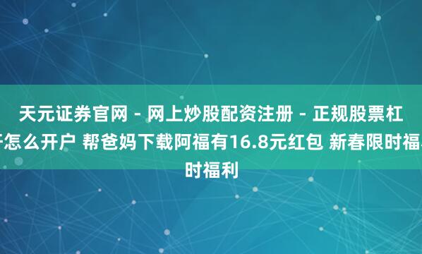 天元证券官网 - 网上炒股配资注册 - 正规股票杠杆怎么开户 帮爸妈下载阿福有16.8元红包 新春限时福利