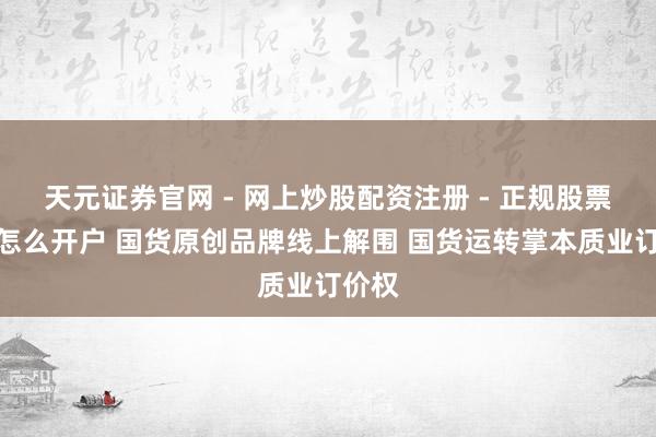 天元证券官网 - 网上炒股配资注册 - 正规股票杠杆怎么开户 国货原创品牌线上解围 国货运转掌本质业订价权