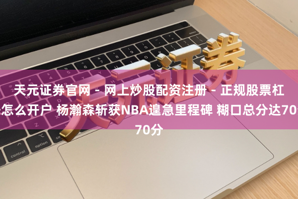 天元证券官网 - 网上炒股配资注册 - 正规股票杠杆怎么开户 杨瀚森斩获NBA遑急里程碑 糊口总分达70分