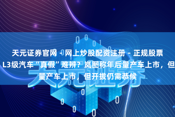 天元证券官网 - 网上炒股配资注册 - 正规股票杠杆怎么开户 L3级汽车“真假”难辨？岚图称年后量产车上市，但开拔仍需恭候