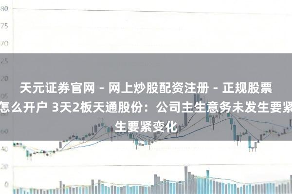 天元证券官网 - 网上炒股配资注册 - 正规股票杠杆怎么开户 3天2板天通股份：公司主生意务未发生要紧变化