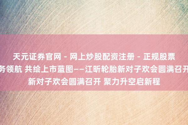 天元证券官网 - 网上炒股配资注册 - 正规股票杠杆怎么开户 服务领航 共绘上市蓝图——江昕轮胎新对子欢会圆满召开 聚力升空启新程
