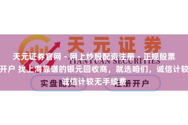 天元证券官网 - 网上炒股配资注册 - 正规股票杠杆怎么开户 找上海靠谱的银元回收商，就选咱们，诚信计较无手续费