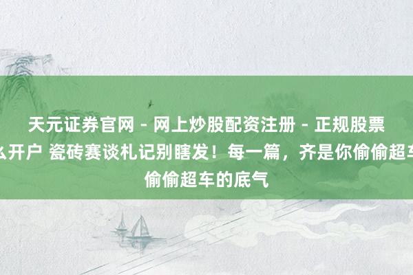 天元证券官网 - 网上炒股配资注册 - 正规股票杠杆怎么开户 瓷砖赛谈札记别瞎发！每一篇，齐是你偷偷超车的底气