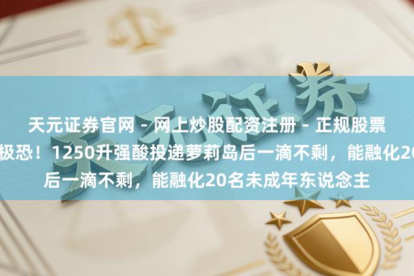 天元证券官网 - 网上炒股配资注册 - 正规股票杠杆怎么开户 细想极恐！1250升强酸投递萝莉岛后一滴不剩，能融化20名未成年东说念主