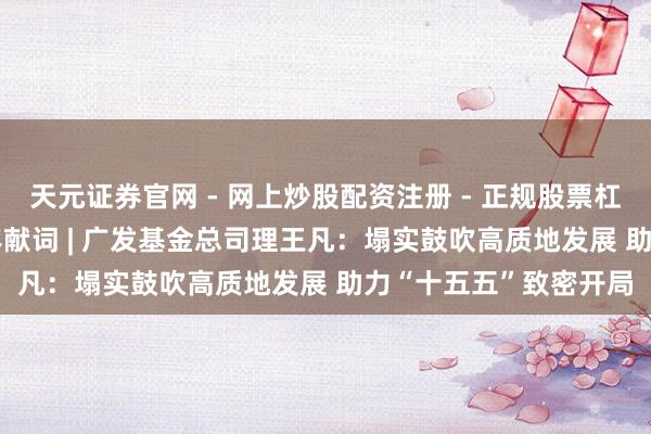 天元证券官网 - 网上炒股配资注册 - 正规股票杠杆怎么开户 2026新年献词 | 广发基金总司理王凡：塌实鼓吹高质地发展 助力“十五五”致密开局
