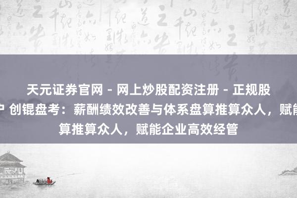 天元证券官网 - 网上炒股配资注册 - 正规股票杠杆怎么开户 创锟盘考：薪酬绩效改善与体系盘算推算众人，赋能企业高效经管