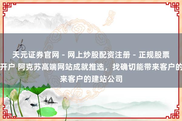 天元证券官网 - 网上炒股配资注册 - 正规股票杠杆怎么开户 阿克苏高端网站成就推选，找确切能带来客户的建站公司