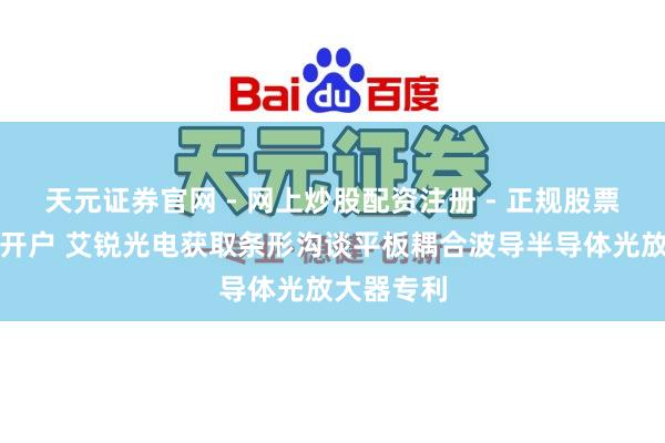 天元证券官网 - 网上炒股配资注册 - 正规股票杠杆怎么开户 艾锐光电获取条形沟谈平板耦合波导半导体光放大器专利