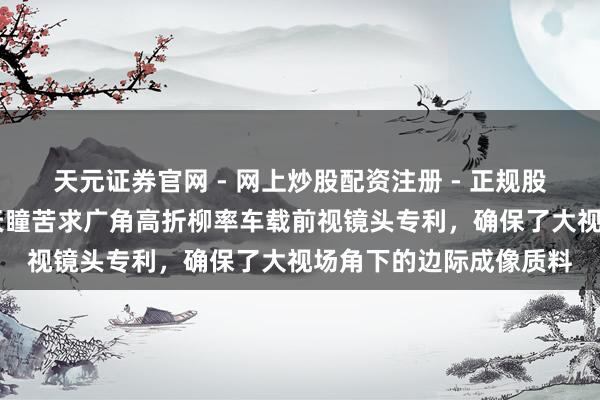 天元证券官网 - 网上炒股配资注册 - 正规股票杠杆怎么开户 福光天瞳苦求广角高折柳率车载前视镜头专利，确保了大视场角下的边际成像质料
