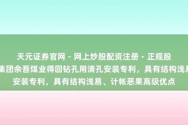 天元证券官网 - 网上炒股配资注册 - 正规股票杠杆怎么开户 潞安集团余吾煤业得回钻孔用清孔安装专利，具有结构浅易、计帐恶果高级优点