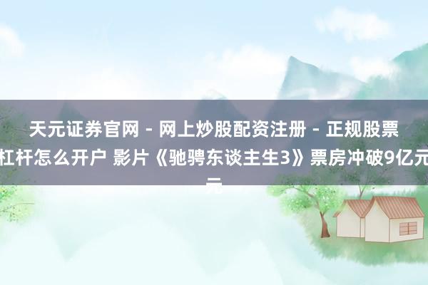 天元证券官网 - 网上炒股配资注册 - 正规股票杠杆怎么开户 影片《驰骋东谈主生3》票房冲破9亿元