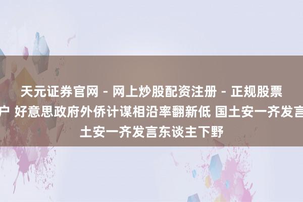 天元证券官网 - 网上炒股配资注册 - 正规股票杠杆怎么开户 好意思政府外侨计谋相沿率翻新低 国土安一齐发言东谈主下野