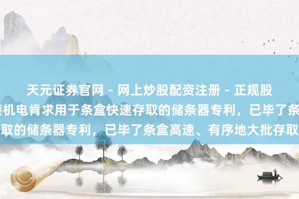 天元证券官网 - 网上炒股配资注册 - 正规股票杠杆怎么开户 北京科蓥机电肯求用于条盒快速存取的储条器专利，已毕了条盒高速、有序地大批存取