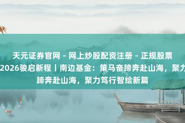 天元证券官网 - 网上炒股配资注册 - 正规股票杠杆怎么开户 2026骏启新程丨南边基金：策马奋蹄奔赴山海，聚力笃行智绘新篇