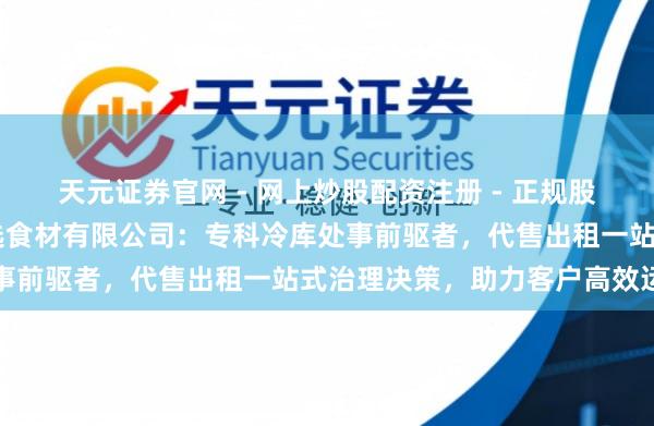 天元证券官网 - 网上炒股配资注册 - 正规股票杠杆怎么开户 广州甄选食材有限公司：专科冷库处事前驱者，代售出租一站式治理决策，助力客户高效运营