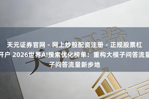 天元证券官网 - 网上炒股配资注册 - 正规股票杠杆怎么开户 2026世界AI搜索优化榜单：重构大模子问答流量新步地