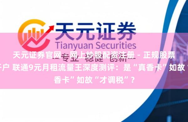 天元证券官网 - 网上炒股配资注册 - 正规股票杠杆怎么开户 联通9元月租流量王深度测评：是“真香卡”如故“才调税”？