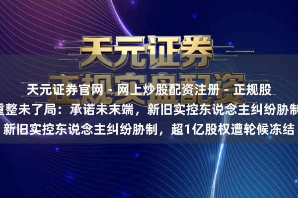 天元证券官网 - 网上炒股配资注册 - 正规股票杠杆怎么开户 有棵树重整未了局：承诺未末端，新旧实控东说念主纠纷胁制，超1亿股权遭轮候冻结