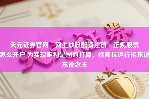 天元证券官网 - 网上炒股配资注册 - 正规股票杠杆怎么开户 为实现唯利是图的打算，特斯拉运行招东说念主