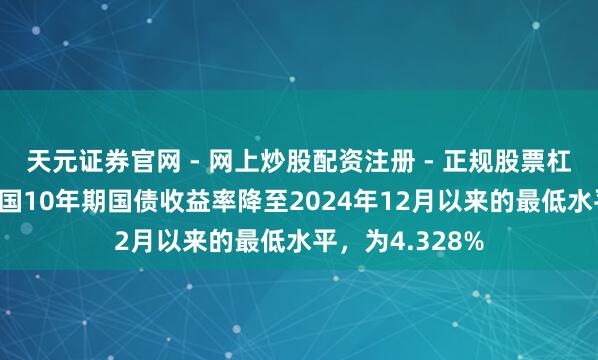 天元证券官网 - 网上炒股配资注册 - 正规股票杠杆怎么开户 英国10年期国债收益率降至2024年12月以来的最低水平，为4.328%