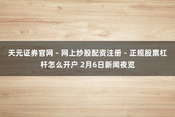 天元证券官网 - 网上炒股配资注册 - 正规股票杠杆怎么开户 2月6日新闻夜览