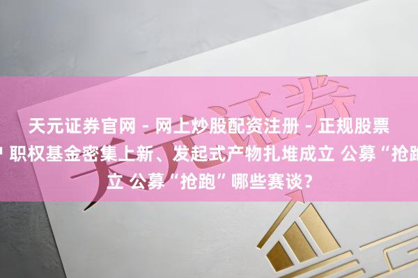 天元证券官网 - 网上炒股配资注册 - 正规股票杠杆怎么开户 职权基金密集上新、发起式产物扎堆成立 公募“抢跑”哪些赛谈？