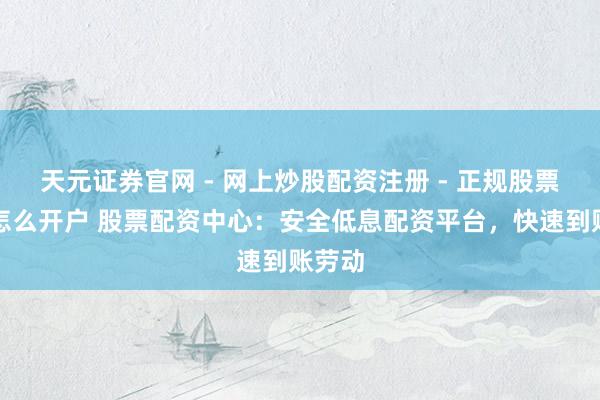 天元证券官网 - 网上炒股配资注册 - 正规股票杠杆怎么开户 股票配资中心：安全低息配资平台，快速到账劳动