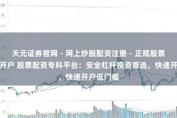 天元证券官网 - 网上炒股配资注册 - 正规股票杠杆怎么开户 股票配资专科平台：安全杠杆投资首选，快速开户低门槛