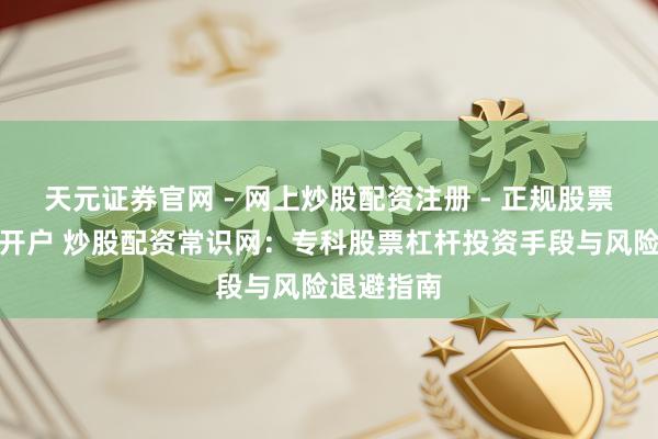 天元证券官网 - 网上炒股配资注册 - 正规股票杠杆怎么开户 炒股配资常识网：专科股票杠杆投资手段与风险退避指南