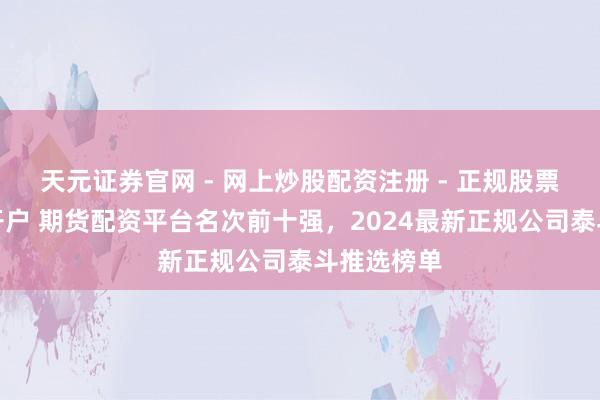 天元证券官网 - 网上炒股配资注册 - 正规股票杠杆怎么开户 期货配资平台名次前十强，2024最新正规公司泰斗推选榜单