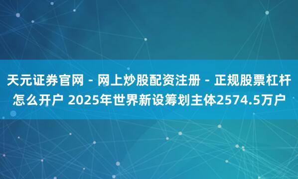 天元证券官网 - 网上炒股配资注册 - 正规股票杠杆怎么开户 2025年世界新设筹划主体2574.5万户