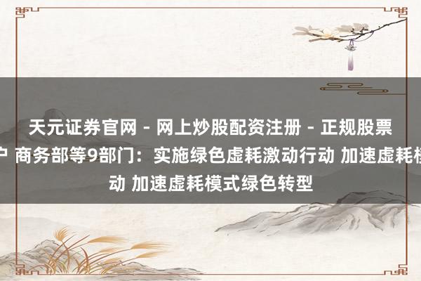 天元证券官网 - 网上炒股配资注册 - 正规股票杠杆怎么开户 商务部等9部门：实施绿色虚耗激动行动 加速虚耗模式绿色转型