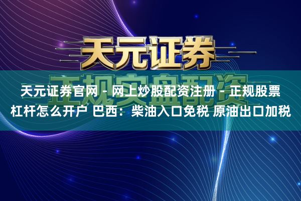 天元证券官网 - 网上炒股配资注册 - 正规股票杠杆怎么开户 巴西：柴油入口免税 原油出口加税