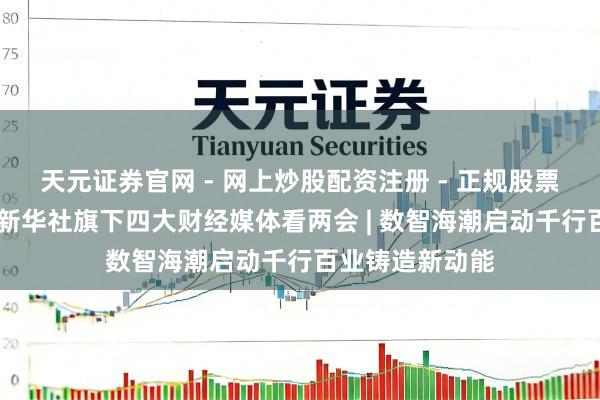 天元证券官网 - 网上炒股配资注册 - 正规股票杠杆怎么开户 新华社旗下四大财经媒体看两会 | 数智海潮启动千行百业铸造新动能